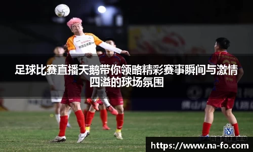 足球比赛直播天鹅带你领略精彩赛事瞬间与激情四溢的球场氛围