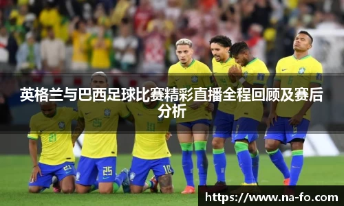 英格兰与巴西足球比赛精彩直播全程回顾及赛后分析