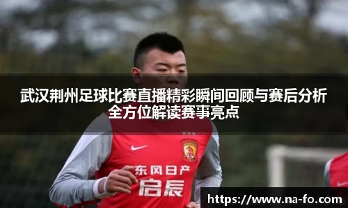 武汉荆州足球比赛直播精彩瞬间回顾与赛后分析全方位解读赛事亮点