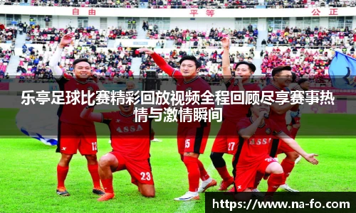乐亭足球比赛精彩回放视频全程回顾尽享赛事热情与激情瞬间